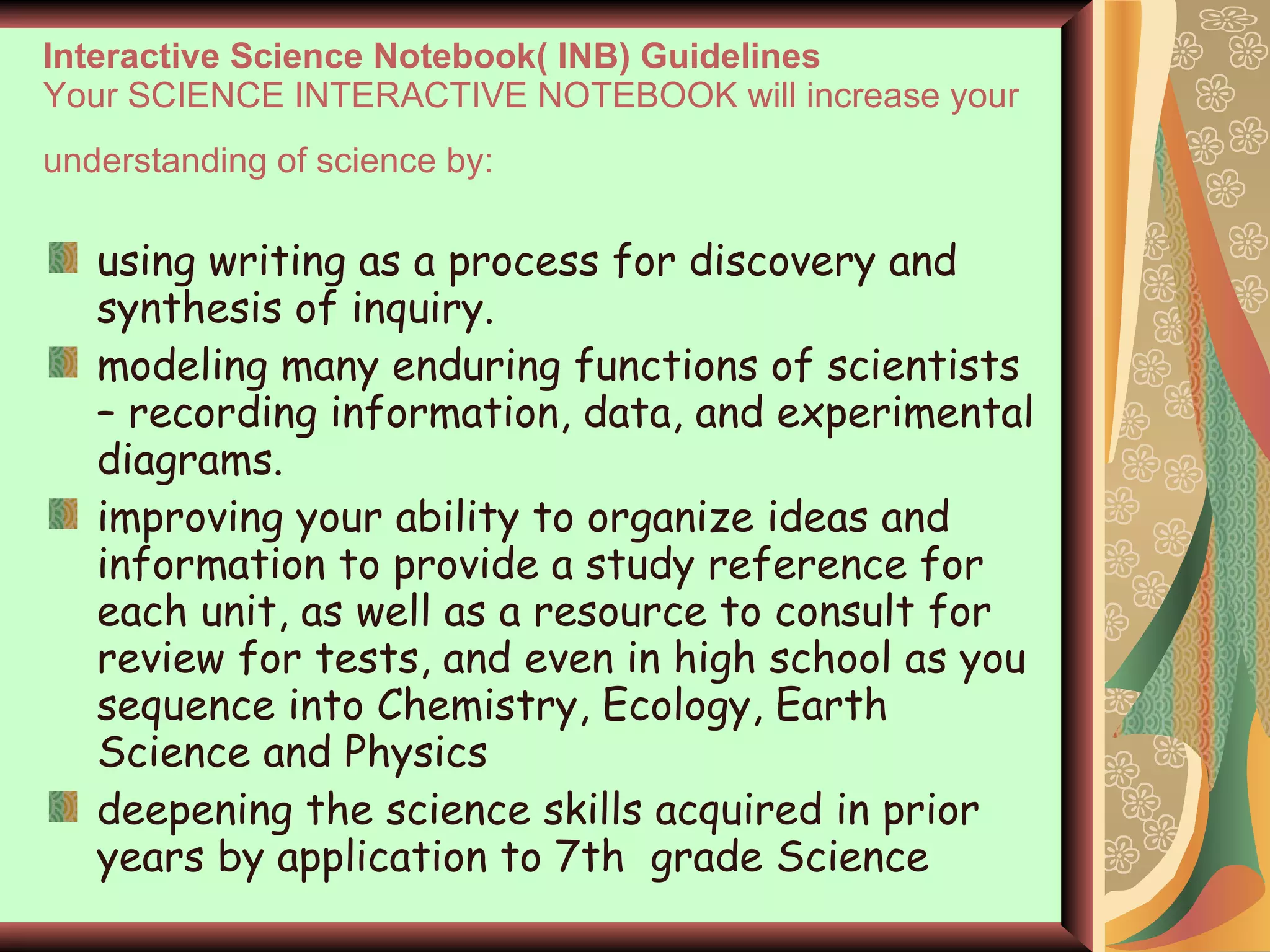 Interactive Science Notebook( INB) Guidelines Your SCIENCE INTERACTIVE NOTEBOOK will increase your understanding of science by:   using writing as a process for discovery and synthesis of inquiry. modeling many enduring functions of scientists – recording information, data, and experimental diagrams.  improving your ability to organize ideas and information to provide a study reference for each unit, as well as a resource to consult for review for tests, and even in high school as you sequence into Chemistry, Ecology, Earth Science and Physics deepening the science skills acquired in prior years by application to 7th  grade Science 