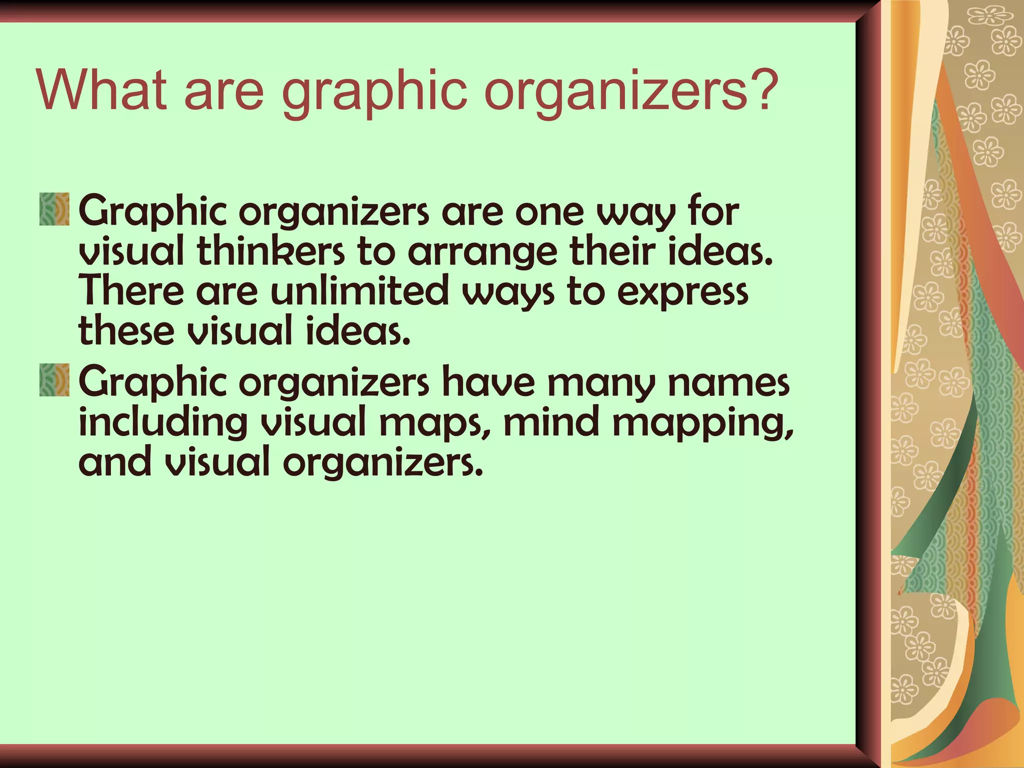 What are graphic organizers? Graphic organizers are one way for visual thinkers to arrange their ideas. There are unlimited ways to express these visual ideas.  Graphic organizers have many names including visual maps, mind mapping, and visual organizers.    
