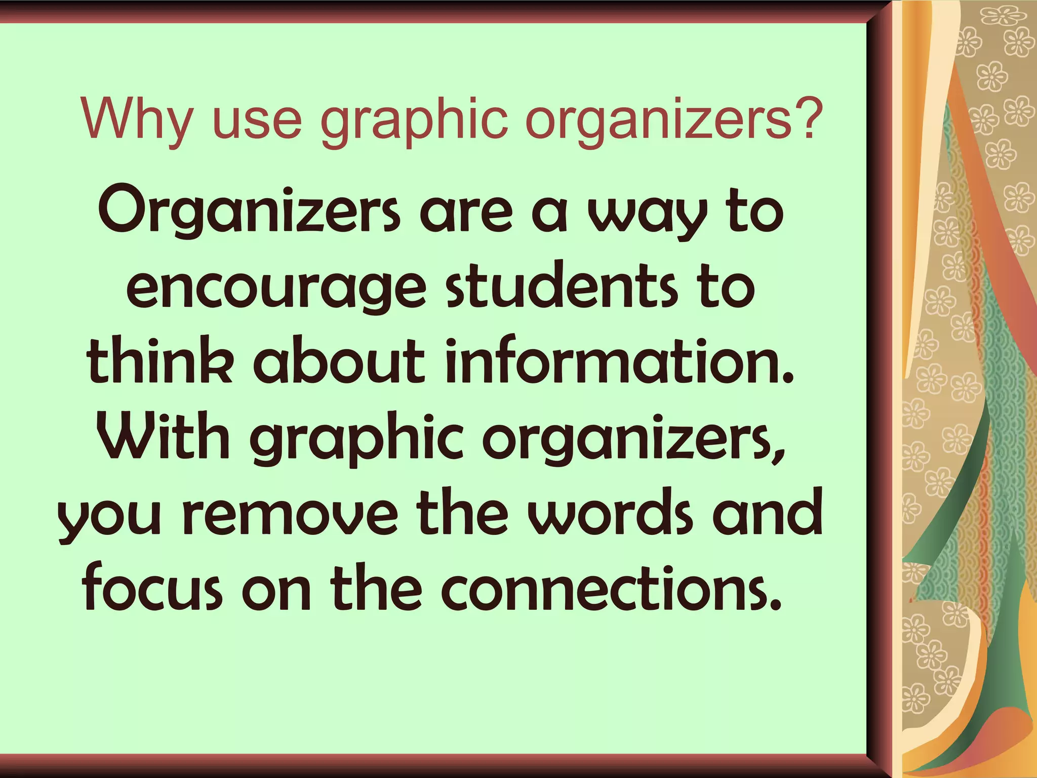Why use graphic organizers? Organizers are a way to encourage students to think about information. With graphic organizers, you remove the words and focus on the connections.  