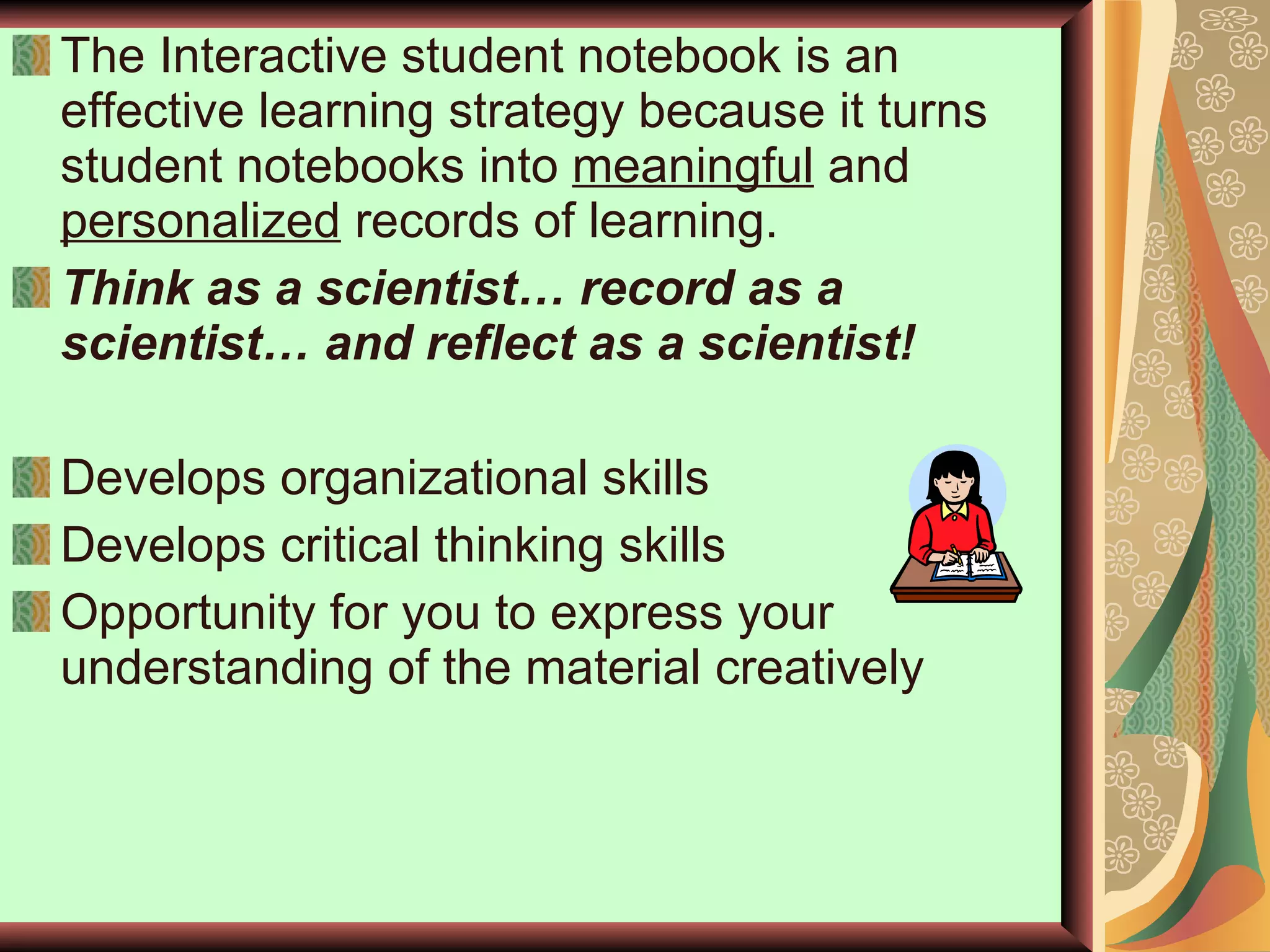 The Interactive student notebook is an effective learning strategy because it turns student notebooks into  meaningful  and  personalized  records of learning. Think as a scientist… record as a scientist… and reflect as a scientist! Develops organizational skills Develops critical thinking skills Opportunity for you to express your understanding of the material creatively 
