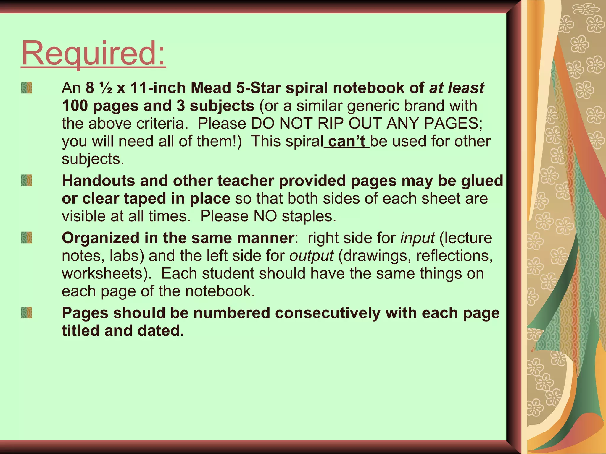 Required:   An  8 ½ x 11-inch Mead 5-Star spiral notebook of  at least  100 pages and 3 subjects  (or a similar generic brand with the above criteria.  Please DO NOT RIP OUT ANY PAGES; you will need all of them!)  This spiral  can’t  be used for other subjects. Handouts and other teacher provided pages may be glued or clear taped in place  so that both sides of each sheet are visible at all times.  Please NO staples.  Organized   in the same manner :  right side for  input  (lecture notes, labs) and the left side for  output  (drawings, reflections, worksheets).  Each student should have the same things on each page of the notebook.  Pages should be numbered consecutively with each page titled and dated. 