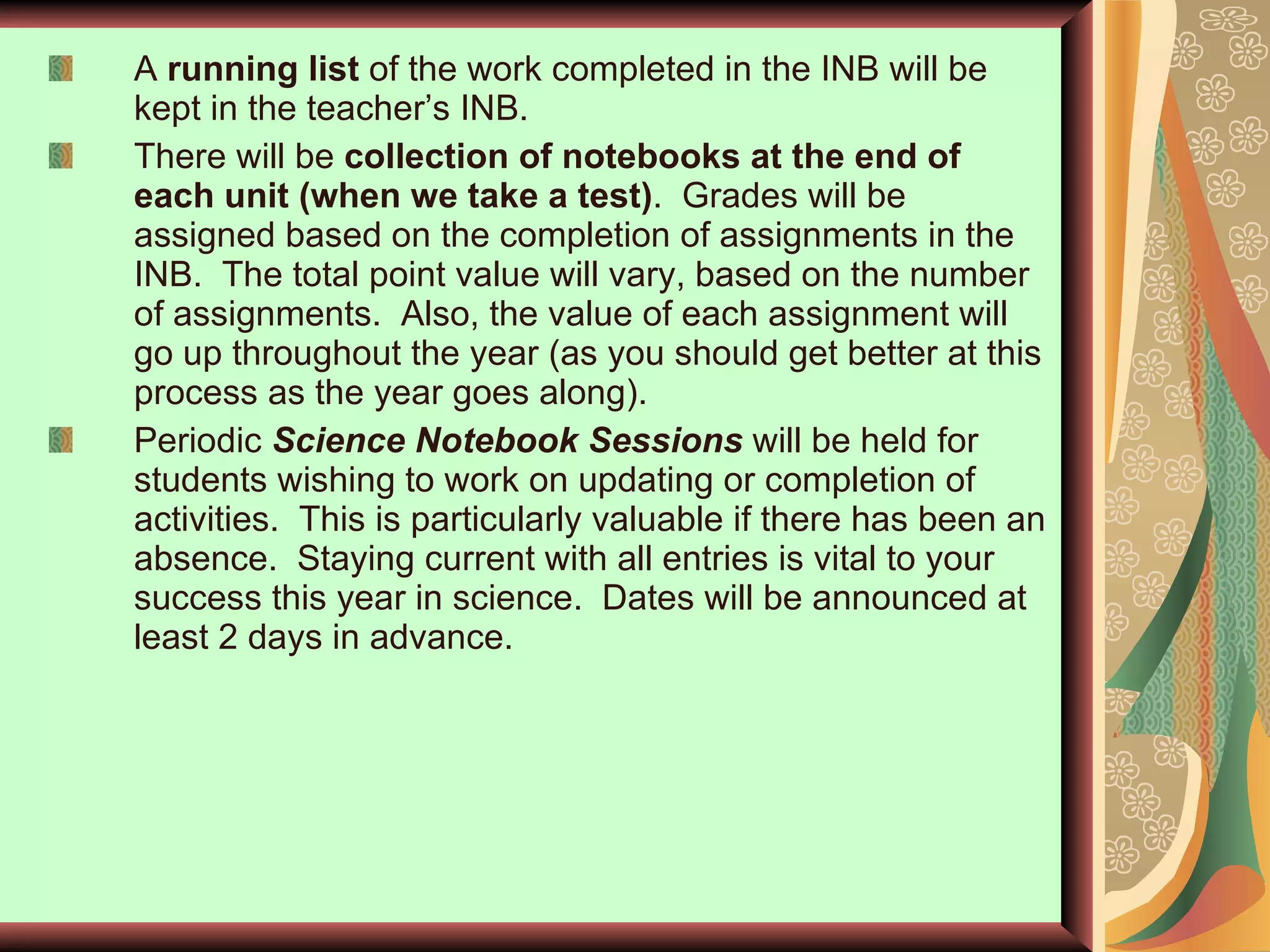 A  running list  of the work completed in the INB will be kept in the teacher’s INB. There will be  collection of notebooks at the end of each unit (when we take a test) .  Grades will be assigned based on the completion of assignments in the INB.  The total point value will vary, based on the number of assignments.  Also, the value of each assignment will go up throughout the year (as you should get better at this process as the year goes along). Periodic  Science Notebook Sessions   will be held for students wishing to work on updating or completion of activities.  This is particularly valuable if there has been an absence.  Staying current with all entries is vital to your success this year in science.  Dates will be announced at least 2 days in advance.  