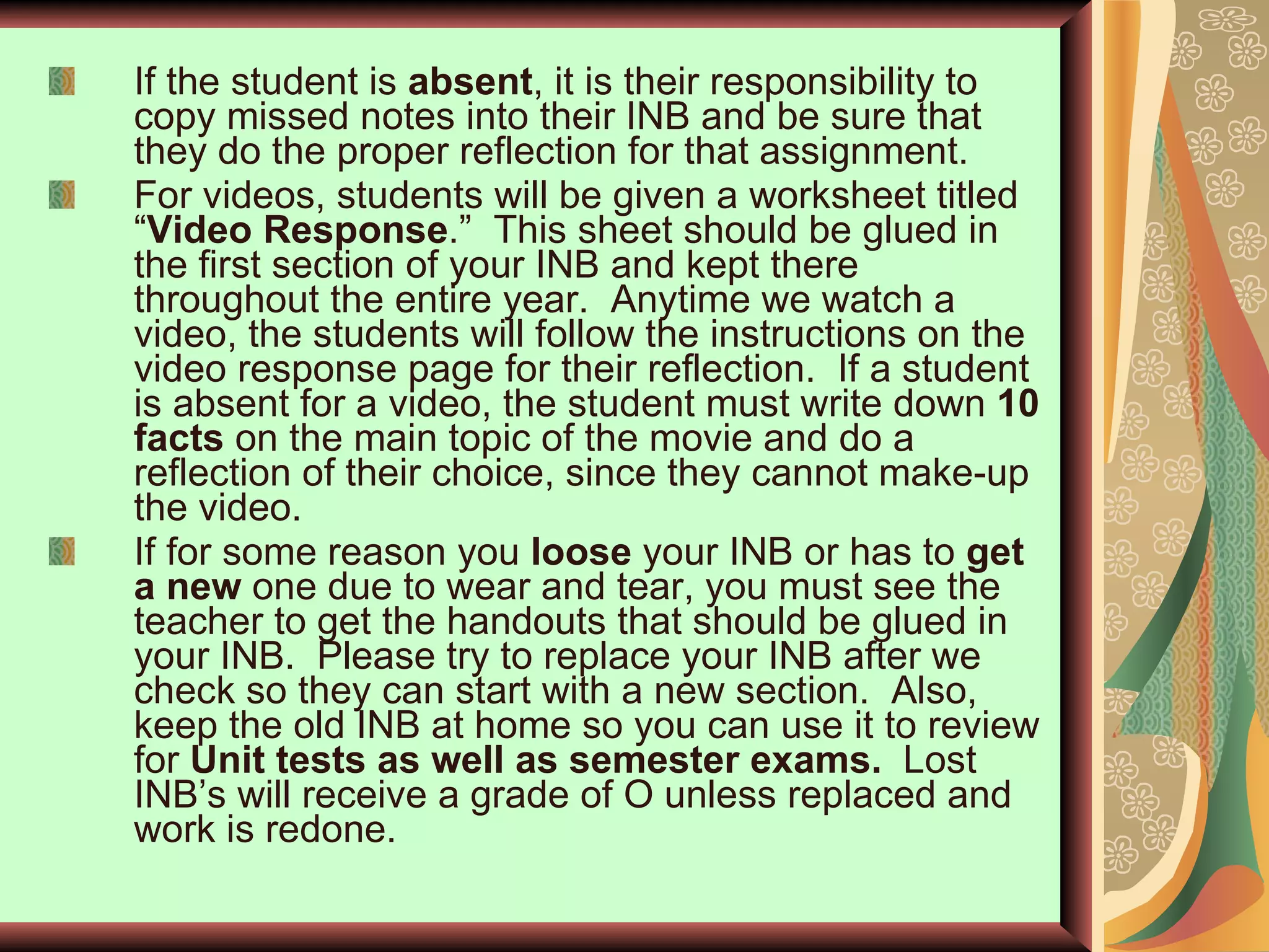 If the student is  absent , it is their responsibility to copy missed notes into their INB and be sure that they do the proper reflection for that assignment. For videos, students will be given a worksheet titled “ Video Response .”  This sheet should be glued in the first section of your INB and kept there throughout the entire year.  Anytime we watch a video, the students will follow the instructions on the video response page for their reflection.  If a student is absent for a video, the student must write down  10 facts  on the main topic of the movie and do a reflection of their choice, since they cannot make-up the video. If for some reason you  loose  your INB or has to  get a new  one due to wear and tear, you must see the teacher to get the handouts that should be glued in your INB.  Please try to replace your INB after we check so they can start with a new section.  Also, keep the old INB at home so you can use it to review for  Unit tests as well as semester exams.   Lost INB’s will receive a grade of O unless replaced and work is redone.  