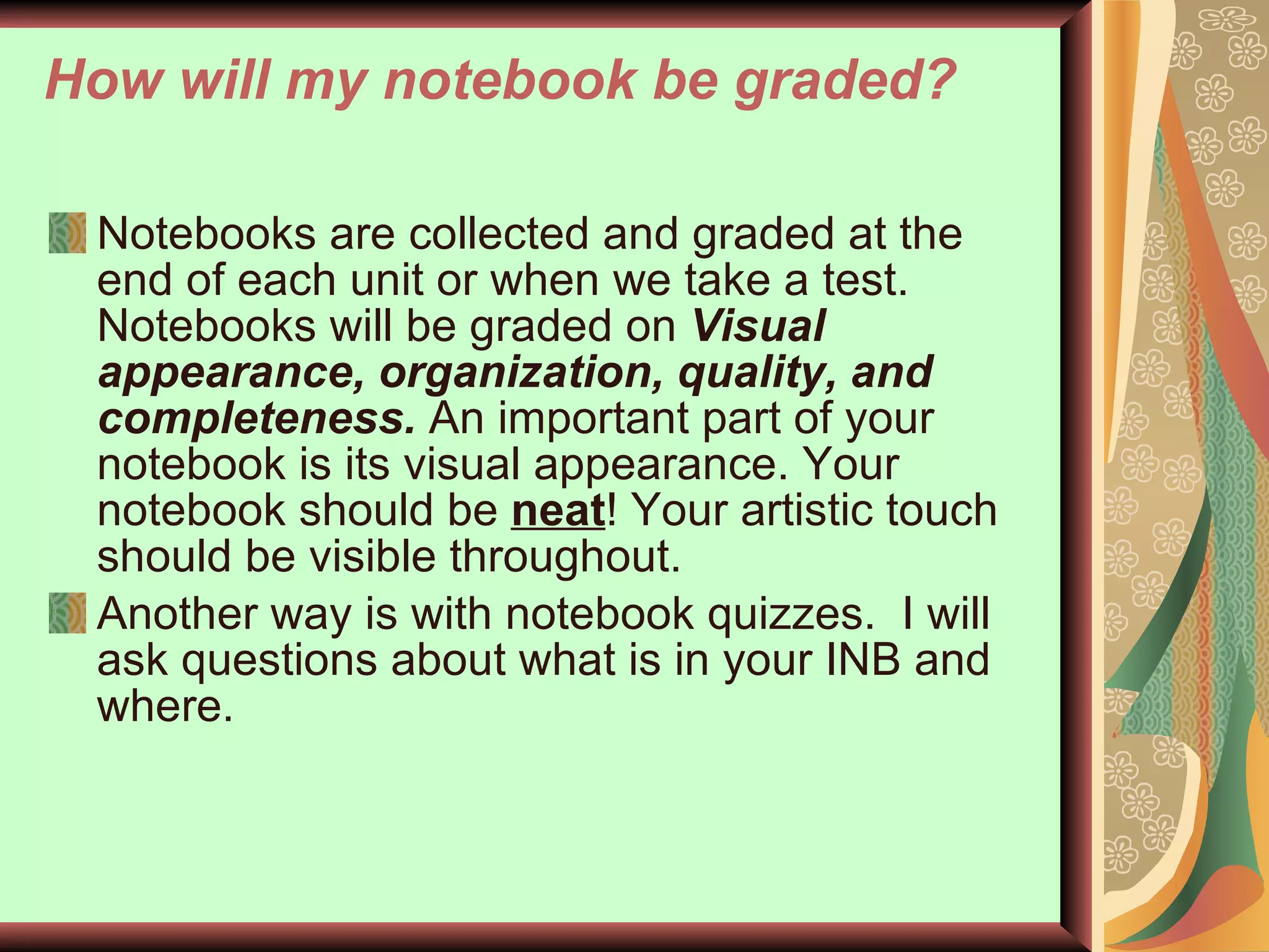 How will my notebook be graded? Notebooks are collected and graded at the end of each unit or when we take a test.  Notebooks will be graded on  Visual appearance, organization, quality, and completeness.  An important part of your notebook is its visual appearance. Your notebook should be  neat ! Your artistic touch should be visible throughout.  Another way is with notebook quizzes.  I will ask questions about what is in your INB and where.  