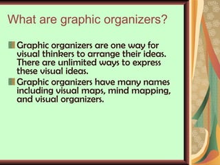 What are graphic organizers? Graphic organizers are one way for visual thinkers to arrange their ideas. There are unlimited ways to express these visual ideas.  Graphic organizers have many names including visual maps, mind mapping, and visual organizers.    