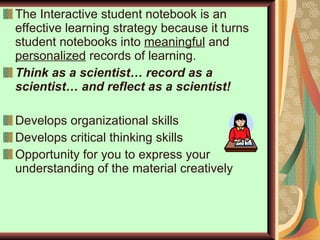 The Interactive student notebook is an effective learning strategy because it turns student notebooks into  meaningful  and  personalized  records of learning. Think as a scientist… record as a scientist… and reflect as a scientist! Develops organizational skills Develops critical thinking skills Opportunity for you to express your understanding of the material creatively 