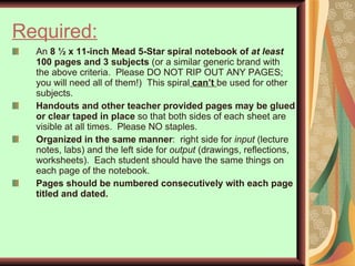 Required:   An  8 ½ x 11-inch Mead 5-Star spiral notebook of  at least  100 pages and 3 subjects  (or a similar generic brand with the above criteria.  Please DO NOT RIP OUT ANY PAGES; you will need all of them!)  This spiral  can’t  be used for other subjects. Handouts and other teacher provided pages may be glued or clear taped in place  so that both sides of each sheet are visible at all times.  Please NO staples.  Organized   in the same manner :  right side for  input  (lecture notes, labs) and the left side for  output  (drawings, reflections, worksheets).  Each student should have the same things on each page of the notebook.  Pages should be numbered consecutively with each page titled and dated. 
