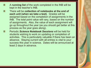 A  running list  of the work completed in the INB will be kept in the teacher’s INB. There will be  collection of notebooks at the end of each unit (when we take a test) .  Grades will be assigned based on the completion of assignments in the INB.  The total point value will vary, based on the number of assignments.  Also, the value of each assignment will go up throughout the year (as you should get better at this process as the year goes along). Periodic  Science Notebook Sessions   will be held for students wishing to work on updating or completion of activities.  This is particularly valuable if there has been an absence.  Staying current with all entries is vital to your success this year in science.  Dates will be announced at least 2 days in advance.  