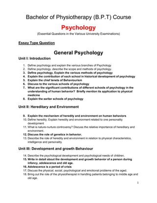 1
Bachelor of Physiotherapy (B.P.T) Course
Psychology
(Essential Questions in the Various University Examinations)
Essay Type Question
General Psychology
Unit I: Introduction
1. Define psychology and explain the various branches of Psychology
2. Define psychology .describe the scope and methods of psychology.
3. Define psychology. Explain the various methods of psychology
4. Explain the contribution of each school in historical development of psychology
5. Explain the chief tenets of Behaviourism
6. Discuss to the various schools of psychology
7. What are the significant contributions of different schools of psychology in the
understanding of human behavior? Briefly mention its application to physical
medicine
8. Explain the earlier schools of psychology
Unit II: Hereditary and Environment
9. Explain the mechanism of heredity and environment on human behaviors
10. Define heredity. Explain heredity and environment related to one personality
development
11. What is nature-nurture controversy? Discuss the relative importance of hereditary and
environment.
12. Discuss the role of genetics in behavior.
13. Describe the role of heredity and environment in relation to physical characteristics,
intelligence and personality
Unit III: Development and growth Behaviour
14. Describe the psychological development and psychological needs of children.
15. Write in detail about the development and growth behavior of a person during
infancy, adolescence and old age.
16. Adolescence is a period of crisis
17. Discuss the physical, social, psychological and emotional problems of the aged.
18. Bring out the role of the physiotherapist in handling patients belonging to middle age and
old age.
 