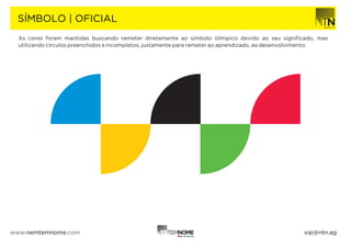SÍMBOLO | OFICIAL
  As cores foram mantidas buscando remeter diretamente ao símbolo olímpico devido ao seu signiﬁcado, mas
  utilizando círculos preenchidos e incompletos, justamente para remeter ao aprendizado, ao desenvolvimento.




www.nemtemnome.com                                                                                 vip@ntn.ag
 