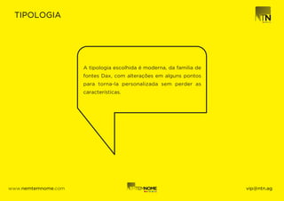 TIPOLOGIA




                     A tipologia escolhida é moderna, da familia de
                     fontes Dax, com alterações em alguns pontos
                     para torna-la personalizada sem perder as
                     características.




www.nemtemnome.com                                                    vip@ntn.ag
 