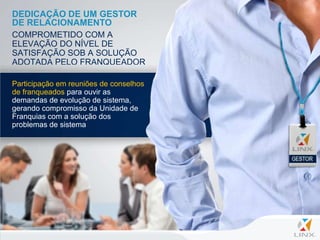 DEDICAÇÃO DE UM GESTOR
DE RELACIONAMENTO
COMPROMETIDO COM A
ELEVAÇÃO DO NÍVEL DE
SATISFAÇÃO SOB A SOLUÇÃO
ADOTADA PELO FRANQUEADOR

Participação em reuniões de conselhos
de franqueados para ouvir as
demandas de evolução de sistema,
gerando compromisso da Unidade de
Franquias com a solução dos
problemas de sistema
 