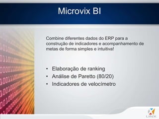 Microvix BI

Combine diferentes dados do ERP para a
construção de indicadores e acompanhamento de
metas de forma simples e intuitiva!



• Elaboração de ranking
• Análise de Paretto (80/20)
• Indicadores de velocímetro
 