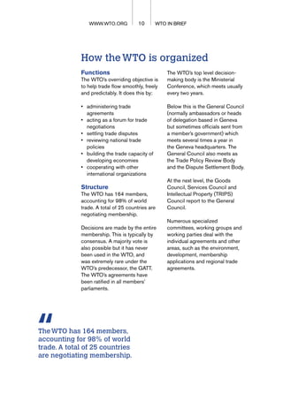 How theWTO is organized
Functions
The WTO’s overriding objective is
to help trade flow smoothly, freely
and predictably. It does this by:
• administering trade
agreements
• acting as a forum for trade
negotiations
• settling trade disputes
• reviewing national trade
policies
• building the trade capacity of
developing economies
• cooperating with other
international organizations
Structure
The WTO has 164 members,
accounting for 98% of world
trade. A total of 25 countries are
negotiating membership.
Decisions are made by the entire
membership. This is typically by
consensus. A majority vote is
also possible but it has never
been used in the WTO, and
was extremely rare under the
WTO’s predecessor, the GATT.
The WTO’s agreements have
been ratified in all members’
parliaments.
The WTO’s top level decision-
making body is the Ministerial
Conference, which meets usually
every two years.
Below this is the General Council
(normally ambassadors or heads
of delegation based in Geneva
but sometimes officials sent from
a member’s government) which
meets several times a year in
the Geneva headquarters. The
General Council also meets as
the Trade Policy Review Body
and the Dispute Settlement Body.
At the next level, the Goods
Council, Services Council and
Intellectual Property (TRIPS)
Council report to the General
Council.
Numerous specialized
committees, working groups and
working parties deal with the
individual agreements and other
areas, such as the environment,
development, membership
applications and regional trade
agreements.
WTO IN BRIEF
10 WTO IN BRIEF
WWW.WTO.ORG
TheWTO has 164 members,
accounting for 98% of world
trade. A total of 25 countries
are negotiating membership.
 