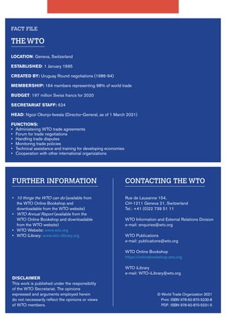 © World Trade Organization 2021
Print: ISBN 978-92-870-5230-8
PDF: ISBN 978-92-870-5231-5
CONTACTING THE WTO
Rue de Lausanne 154,
CH-1211 Geneva 21, Switzerland
Tel.: +41 (0)22 739 51 11
WTO Information and External Relations Division
e-mail: enquiries@wto.org
WTO Publications
e-mail: publications@wto.org
WTO Online Bookshop
https://onlinebookshop.wto.org
WTO iLibrary
e-mail: WTO-iLibrary@wto.org
FURTHER INFORMATION
• 10 things the WTO can do (available from
the WTO Online Bookshop and
downloadable from the WTO website)
• WTO Annual Report (available from the
WTO Online Bookshop and downloadable
from the WTO website)
• WTO Website: www.wto.org
• WTO iLibrary: www.wto-ilibrary.org
DISCLAIMER
This work is published under the responsibility
of the WTO Secretariat. The opinions
expressed and arguments employed herein
do not necessarily reflect the opinions or views
of WTO members.
THEWTO
LOCATION: Geneva, Switzerland
ESTABLISHED: 1 January 1995
CREATED BY: Uruguay Round negotiations (1986-94)
MEMBERSHIP: 164 members representing 98% of world trade
BUDGET: 197 million Swiss francs for 2020
SECRETARIAT STAFF: 624
HEAD: Ngozi Okonjo-Iweala (Director-General, as of 1 March 2021)
FUNCTIONS:
• Administering WTO trade agreements
• Forum for trade negotiations
• Handling trade disputes
• Monitoring trade policies
• Technical assistance and training for developing economies
• Cooperation with other international organizations
FACT FILE
 