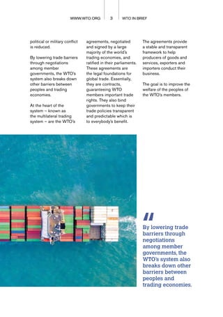 3 WTO IN BRIEF
WWW.WTO.ORG
WWW.WTO.ORG
political or military conflict
is reduced.
By lowering trade barriers
through negotiations
among member
governments, the WTO’s
system also breaks down
other barriers between
peoples and trading
economies.
At the heart of the
system – known as
the multilateral trading
system – are the WTO’s
agreements, negotiated
and signed by a large
majority of the world’s
trading economies, and
ratified in their parliaments.
These agreements are
the legal foundations for
global trade. Essentially,
they are contracts,
guaranteeing WTO
members important trade
rights. They also bind
governments to keep their
trade policies transparent
and predictable which is
to everybody’s benefit.
By lowering trade
barriers through
negotiations
among member
governments, the
WTO’s system also
breaks down other
barriers between
peoples and
trading economies.
The agreements provide
a stable and transparent
framework to help
producers of goods and
services, exporters and
importers conduct their
business.
The goal is to improve the
welfare of the peoples of
the WTO’s members.
 