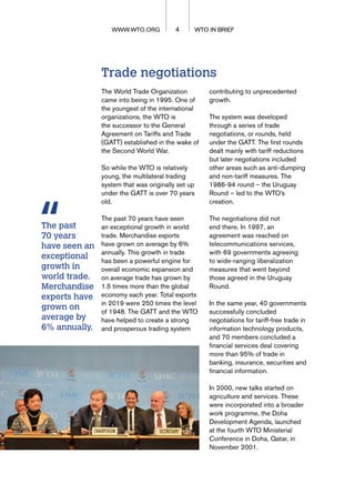 WTO IN BRIEF
4 WTO IN BRIEF
WWW.WTO.ORG
Trade negotiations
The World Trade Organization
came into being in 1995. One of
the youngest of the international
organizations, the WTO is
the successor to the General
Agreement on Tariffs and Trade
(GATT) established in the wake of
the Second World War.
So while the WTO is relatively
young, the multilateral trading
system that was originally set up
under the GATT is over 70 years
old.
The past 70 years have seen
an exceptional growth in world
trade. Merchandise exports
have grown on average by 6%
annually. This growth in trade
has been a powerful engine for
overall economic expansion and
on average trade has grown by
1.5 times more than the global
economy each year. Total exports
in 2019 were 250 times the level
of 1948. The GATT and the WTO
have helped to create a strong
and prosperous trading system
contributing to unprecedented
growth.
The system was developed
through a series of trade
negotiations, or rounds, held
under the GATT. The first rounds
dealt mainly with tariff reductions
but later negotiations included
other areas such as anti-dumping
and non-tariff measures. The
1986-94 round – the Uruguay
Round – led to the WTO’s
creation.
The negotiations did not
end there. In 1997, an
agreement was reached on
telecommunications services,
with 69 governments agreeing
to wide-ranging liberalization
measures that went beyond
those agreed in the Uruguay
Round.
In the same year, 40 governments
successfully concluded
negotiations for tariff-free trade in
information technology products,
and 70 members concluded a
financial services deal covering
more than 95% of trade in
banking, insurance, securities and
financial information.
In 2000, new talks started on
agriculture and services. These
were incorporated into a broader
work programme, the Doha
Development Agenda, launched
at the fourth WTO Ministerial
Conference in Doha, Qatar, in
November 2001.
The past
70 years
have seen an
exceptional
growth in
world trade.
Merchandise
exports have
grown on
average by
6% annually.
 