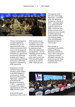 5 WTO IN BRIEF
WWW.WTO.ORG
WWW.WTO.ORG
The new work programme
included negotiations
and other work on non-
agricultural tariffs, trade
and the environment, WTO
rules on anti-dumping and
subsidies, trade facilitation,
transparency in government
procurement, intellectual
property and a range of
issues raised by developing
economies as difficulties
they face in implementing
WTO agreements.
Negotiations on these
and other topics have
resulted in major updates
to the WTO rulebook in
recent years. A revised
Government Procurement
Agreement – adopted
at the WTO’s 8th
Ministerial Conference
in 2011 – expanded the
coverage of the original
agreement by an estimated
US$ 100 billion a year.
At the 9th Ministerial
Conference in Bali in 2013,
WTO members struck
the Agreement on Trade
Facilitation, which aims
to reduce border delays
by slashing red tape.
When fully implemented,
this Agreement – the first
multilateral accord reached
at the WTO – will cut
trade costs by more than
14% and will lift global
exports by as much as
US$ 1 trillion per year.
The expansion of the
Information Technology
Agreement – concluded
at the 10th Ministerial
Conference in Nairobi in
2015 – eliminated tariffs
on an additional 200 IT
products valued at over
US$ 1.3 trillion per year.
Another outcome of the
Conference was a decision
to abolish agricultural
export subsidies, fulfilling
one of the key targets
of the UN Sustainable
Development Goal on
“Zero hunger”.
More recently, an
amendment to the WTO’s
Intellectual Property
Agreement entered into
force in 2017, easing poor
economies’ access to
affordable medicines. The
same year saw the Trade
Facilitation Agreement
enter into force.
 