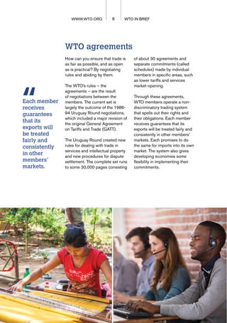 WTO agreements
How can you ensure that trade is
as fair as possible, and as open
as is practical? By negotiating
rules and abiding by them.
The WTO’s rules – the
agreements – are the result
of negotiations between the
members. The current set is
largely the outcome of the 1986-
94 Uruguay Round negotiations,
which included a major revision of
the original General Agreement
on Tariffs and Trade (GATT).
The Uruguay Round created new
rules for dealing with trade in
services and intellectual property
and new procedures for dispute
settlement. The complete set runs
to some 30,000 pages consisting
of about 30 agreements and
separate commitments (called
schedules) made by individual
members in specific areas, such
as lower tariffs and services
market-opening.
Through these agreements,
WTO members operate a non-
discriminatory trading system
that spells out their rights and
their obligations. Each member
receives guarantees that its
exports will be treated fairly and
consistently in other members’
markets. Each promises to do
the same for imports into its own
market. The system also gives
developing economies some
flexibility in implementing their
commitments.
WTO IN BRIEF
6 WTO IN BRIEF
WWW.WTO.ORG
Each member
receives
guarantees
that its
exports will
be treated
fairly and
consistently
in other
members’
markets.
 