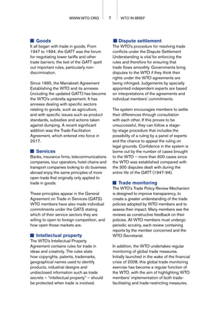 Goods
It all began with trade in goods. From
1947 to 1994, the GATT was the forum
for negotiating lower tariffs and other
trade barriers; the text of the GATT spelt
out important rules, particularly non-
discrimination.
Since 1995, the Marrakesh Agreement
Establishing the WTO and its annexes
(including the updated GATT) has become
the WTO’s umbrella agreement. It has
annexes dealing with specific sectors
relating to goods, such as agriculture,
and with specific issues such as product
standards, subsidies and actions taken
against dumping. A recent significant
addition was the Trade Facilitation
Agreement, which entered into force in
2017.
Services
Banks, insurance firms, telecommunications
companies, tour operators, hotel chains and
transport companies looking to do business
abroad enjoy the same principles of more
open trade that originally only applied to
trade in goods.
These principles appear in the General
Agreement on Trade in Services (GATS).
WTO members have also made individual
commitments under the GATS stating
which of their service sectors they are
willing to open to foreign competition, and
how open those markets are.
Intellectual property
The WTO’s Intellectual Property
Agreement contains rules for trade in
ideas and creativity. The rules state
how copyrights, patents, trademarks,
geographical names used to identify
products, industrial designs and
undisclosed information such as trade
secrets – “intellectual property” – should
be protected when trade is involved.
Dispute settlement
The WTO’s procedure for resolving trade
conflicts under the Dispute Settlement
Understanding is vital for enforcing the
rules and therefore for ensuring that
trade flows smoothly. Governments bring
disputes to the WTO if they think their
rights under the WTO agreements are
being infringed. Judgements by specially
appointed independent experts are based
on interpretations of the agreements and
individual members' commitments.
The system encourages members to settle
their differences through consultation
with each other. If this proves to be
unsuccessful, they can follow a stage-
by-stage procedure that includes the
possibility of a ruling by a panel of experts
and the chance to appeal the ruling on
legal grounds. Confidence in the system is
borne out by the number of cases brought
to the WTO – more than 600 cases since
the WTO was established compared with
the 300 disputes dealt with during the
entire life of the GATT (1947-94).
Trade monitoring
The WTO's Trade Policy Review Mechanism
is designed to improve transparency, to
create a greater understanding of the trade
policies adopted by WTO members and to
assess their impact. Many members see the
reviews as constructive feedback on their
policies. All WTO members must undergo
periodic scrutiny, each review containing
reports by the member concerned and the
WTO Secretariat.
In addition, the WTO undertakes regular
monitoring of global trade measures.
Initially launched in the wake of the financial
crisis of 2008, this global trade monitoring
exercise has become a regular function of
the WTO, with the aim of highlighting WTO
members' implementation of both trade-
facilitating and trade-restricting measures.
7 WTO IN BRIEF
WWW.WTO.ORG
WWW.WTO.ORG
 