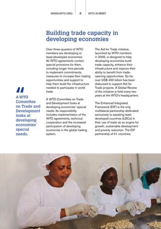 Building trade capacity in
developing economies
Over three-quarters of WTO
members are developing or
least-developed economies.
All WTO agreements contain
special provisions for them,
including longer time periods
to implement commitments,
measures to increase their trading
opportunities and support to
help them build the infrastructure
needed to participate in world
trade.
A WTO Committee on Trade
and Development looks at
developing economies’ special
needs. Its responsibility
includes implementation of the
WTO agreements, technical
cooperation and the increased
participation of developing
economies in the global trading
system.
The Aid for Trade initiative,
launched by WTO members
in 2005, is designed to help
developing economies build
trade capacity, enhance their
infrastructure and improve their
ability to benefit from trade-
opening opportunities. So far,
over US$ 400 billion has been
disbursed to support Aid for
Trade projects. A Global Review
of the initiative is held every two
years at the WTO’s headquarters.
The Enhanced Integrated
Framework (EIF) is the only
multilateral partnership dedicated
exclusively to assisting least
developed countries (LDCs) in
their use of trade as an engine for
growth, sustainable development
and poverty reduction. The EIF
partnership of 51 countries,
8 WTO IN BRIEF
WWW.WTO.ORG
AWTO
Committee
on Trade and
Development
looks at
developing
economies’
special
needs.
 