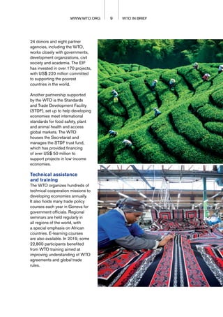 24 donors and eight partner
agencies, including the WTO,
works closely with governments,
development organizations, civil
society and academia. The EIF
has invested in over 170 projects,
with US$ 220 million committed
to supporting the poorest
countries in the world.
Another partnership supported
by the WTO is the Standards
and Trade Development Facility
(STDF), set up to help developing
economies meet international
standards for food safety, plant
and animal health and access
global markets. The WTO
houses the Secretariat and
manages the STDF trust fund,
which has provided financing
of over US$ 50 million to
support projects in low-income
economies.
Technical assistance
and training
The WTO organizes hundreds of
technical cooperation missions to
developing economies annually.
It also holds many trade policy
courses each year in Geneva for
government officials. Regional
seminars are held regularly in
all regions of the world, with
a special emphasis on African
countries. E-learning courses
are also available. In 2019, some
22,800 participants benefited
from WTO training aimed at
improving understanding of WTO
agreements and global trade
rules.
9 WTO IN BRIEF
WWW.WTO.ORG
 