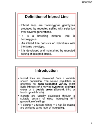 12/15/2017
1
Definition of Inbred Line
• Inbred lines are homozygous genotypes
produced by repeated selfing with selection
over several generations.
• It is a breeding material that is
homozygous.
• An inbred line consists of individuals with
the same genotype.
• It is developed and maintained by repeated
selfing of selected plants.
Introduction
• Inbred lines are developed from a variable
source population. The source population is
generally an open-pollinated variety (First
cycle inbreds) or it may be synthetic, a single
cross or a double cross (Second, third or
fourth cycle inbreds).
• Inbreds are usually developed through a
suitable system of close inbreeding (6-7
generation of selfing).
• 1 Selfing = 3 full-sib mating = 6 half-sib mating
are achieved same level of inbreeding.
 