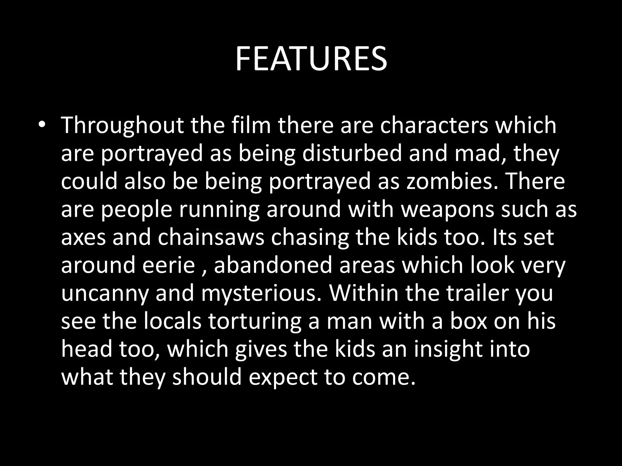 FEATURES
• Throughout the film there are characters which
  are portrayed as being disturbed and mad, they
  could also be being portrayed as zombies. There
  are people running around with weapons such as
  axes and chainsaws chasing the kids too. Its set
  around eerie , abandoned areas which look very
  uncanny and mysterious. Within the trailer you
  see the locals torturing a man with a box on his
  head too, which gives the kids an insight into
  what they should expect to come.
 