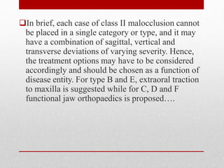 In brief, each case of class II malocclusion cannot
be placed in a single category or type, and it may
have a combination of sagittal, vertical and
transverse deviations of varying severity. Hence,
the treatment options may have to be considered
accordingly and should be chosen as a function of
disease entity. For type B and E, extraoral traction
to maxilla is suggested while for C, D and F
functional jaw orthopaedics is proposed….
 
