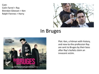 In Bruges 
Cast: 
Colin Farrel = Ray 
Brendan Gleeson = Ken 
Ralph Fiennes = Harry 
Plot: Ken, a hitman with history, 
and new-to-the-profession Ray 
are sent to Bruges by their boss 
after Ray's bullets claim an 
innocent victim. 
 