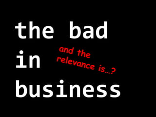 the bad
in
business
and therelevance is…?
 