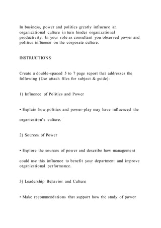 In business, power and politics greatly influence an
organizational culture in turn hinder organizational
productivity. In your role as consultant you observed power and
politics influence on the corporate culture.
INSTRUCTIONS
Create a double-spaced 5 to 7 page report that addresses the
following (Use attach files for subject & guide):
1) Influence of Politics and Power
• Explain how politics and power-play may have influenced the
organization’s culture.
2) Sources of Power
• Explore the sources of power and describe how management
could use this influence to benefit your department and improve
organizational performance.
3) Leadership Behavior and Culture
• Make recommendations that support how the study of power
 