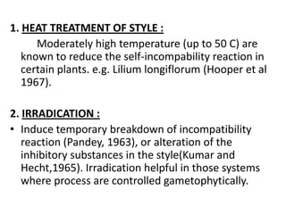 1. HEAT TREATMENT OF STYLE :
      Moderately high temperature (up to 50 C) are
   known to reduce the self-incompability reaction in
   certain plants. e.g. Lilium longiflorum (Hooper et al
   1967).

2. IRRADICATION :
• Induce temporary breakdown of incompatibility
   reaction (Pandey, 1963), or alteration of the
   inhibitory substances in the style(Kumar and
   Hecht,1965). Irradication helpful in those systems
   where process are controlled gametophytically.
 