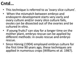 Cntd…
• This technique is referred to as ’ovary slice culture’.
• When the mismatch between embryo and
  endosperm development starts very early and
  ovary culture and/or ovary slice culture fails,
  ovules can be dissected out of the ovaries and be
  cultured in vitro.
• If young fruits7 can stay for a longer time on the
  mother plant, embryo rescue can be applied by
  different methods: in ovulo rescue and embryo
  rescue.
• Since Hännig (1904) employed embryo culture for
  the first time 90 years ago, these techniques are
  applied in numerous crops (Williams et al. 1987).
 