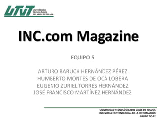 INC.com Magazine
EQUIPO 5
ARTURO BARUCH HERNÁNDEZ PÉREZ
HUMBERTO MONTES DE OCA LOBERA
EUGENIO ZURIEL TORRES HERNÁNDEZ
JOSÉ FRANCISCO MARTÍNEZ HERNÁNDEZ
UNIVERSIDAD TECNOLÓGICA DEL VALLE DE TOLUCA
INGENIERÍA EN TECNOLOGÍAS DE LA INFORMACIÓN
GRUPO TIC-72

 