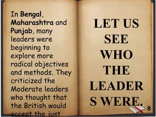 In Bengal,
Maharashtra and
Punjab, many
leaders were
beginning to
explore more
radical objectives
and methods. They
criticized the
Moderate leaders
who thought that
the British would
accept the just
LET US
SEE
WHO
THE
LEADER
S WERE. 8
 
