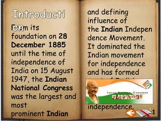 and defining
influence of
the Indian Indepen
dence Movement.
It dominated the
Indian movement
for independence
and has formed
most of India’s
governments from
the time of
independence.
From its
foundation on 28
December 1885
until the time of
independence of
India on 15 August
1947, the Indian
National Congress
was the largest and
most
prominent Indian 1
 