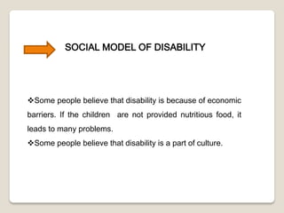 SOCIAL MODEL OF DISABILITY
Some people believe that disability is because of economic
barriers. If the children are not provided nutritious food, it
leads to many problems.
Some people believe that disability is a part of culture.
 