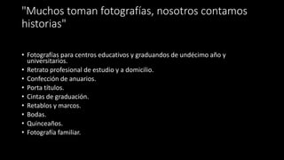 "Muchos toman fotografías, nosotros contamos
historias"
• Fotografías para centros educativos y graduandos de undécimo año y
universitarios.
• Retrato profesional de estudio y a domicilio.
• Confección de anuarios.
• Porta títulos.
• Cintas de graduación.
• Retablos y marcos.
• Bodas.
• Quinceaños.
• Fotografía familiar.
 