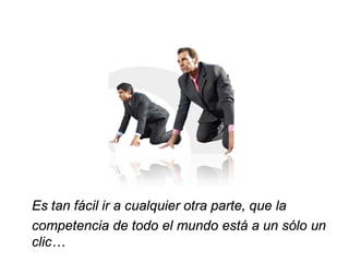 Es tan fácil ir a cualquier otra parte, que la
competencia de todo el mundo está a un sólo un
clic…
 