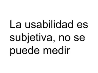 La usabilidad es
subjetiva, no se
puede medir
 