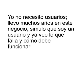 Yo no necesito usuarios;
llevo muchos años en este
negocio, simulo que soy un
usuario y ya veo lo que
falla y cómo debe
funcionar
 