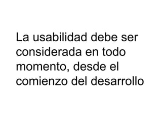 La usabilidad debe ser
considerada en todo
momento, desde el
comienzo del desarrollo
 