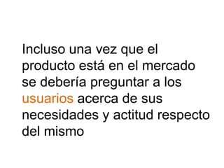 Incluso una vez que el
producto está en el mercado
se debería preguntar a los
usuarios acerca de sus
necesidades y actitud respecto
del mismo
 