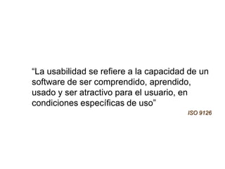 “La usabilidad se refiere a la capacidad de un
software de ser comprendido, aprendido,
usado y ser atractivo para el usuario, en
condiciones específicas de uso”
                                        ISO 9126
 