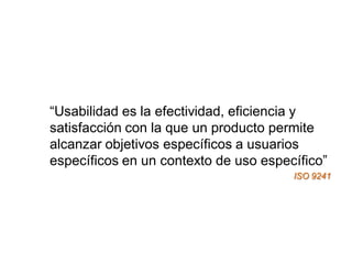 “Usabilidad es la efectividad, eficiencia y
satisfacción con la que un producto permite
alcanzar objetivos específicos a usuarios
específicos en un contexto de uso específico”
                                       ISO 9241
 