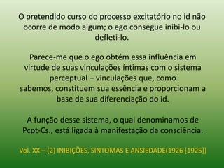 O pretendido curso do processo excitatório no id não
ocorre de modo algum; o ego consegue inibi-lo ou
defleti-lo.
Parece-me que o ego obtém essa influência em
virtude de suas vinculações íntimas com o sistema
perceptual – vinculações que, como
sabemos, constituem sua essência e proporcionam a
base de sua diferenciação do id.
A função desse sistema, o qual denominamos de
Pcpt-Cs., está ligada à manifestação da consciência.
Vol. XX – (2) INIBIÇÕES, SINTOMAS E ANSIEDADE(1926 [1925])
 