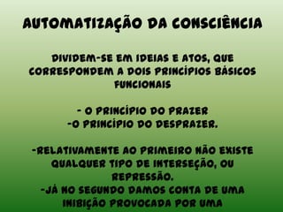 Automatização da consciência
Dividem-se em ideias e atos, que
correspondem a dois princípios básicos
funcionais
- O princípio do prazer
-O princípio do desprazer.
-Relativamente ao primeiro não existe
qualquer tipo de interseção, ou
repressão.
-Já no segundo damos conta de uma
inibição provocada por uma
 