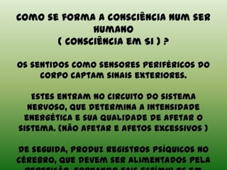 Como se forma a consciência num ser
humano
( Consciência em Si ) ?
Os sentidos como sensores periféricos do
corpo captam sinais exteriores.
Estes entram no circuito do sistema
nervoso, que determina a intensidade
energética e sua qualidade de afetar o
sistema. (Não afetar e afetos excessivos )
De seguida, produz registros psíquicos no
cérebro, que devem ser alimentados pela
 