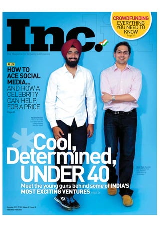 CROWDFUNDING
                                                        EVERYTHING
                                                        YOU NEED TO
                                                           KNOW
                                                             Page 54




The Magazine for Growing Com
  e   g in          w g ompanies


 PLUS

HOW TO
ACE SOCIAL
MEDIA...
AND HOW A
CELEBRITY
CAN HELP,
FOR A PRICE
Page 40

                                  Harpre Grover
                                     preet rover
                                  who co unded
                                   ho co-founded
                                 CoCubes with his
                                   C            s
                                    college buddy,
                                                y
                                   Vibhor
                                   Vibho e Goyal.




                   Cool,
                  UNDER 40
                                                                       Amar Goel, founde ,
                                                                        maa    e     nder,
                                                                       Komli Media has
                                                                        om Me ia, ha
                                                                          m
                                                                       acquired fiv
                                                                        cquir
                                                                        c e five
                                                                       com anies
                                                                       compan in
                                                                       15 months.




                    Meet the young guns behind some of INDIA’S
                    MOST EXCITING VENTURES PAGE 26

December 2011 | 150 | Volume 02 | Issue 10
A 9.9 Media Publication
 